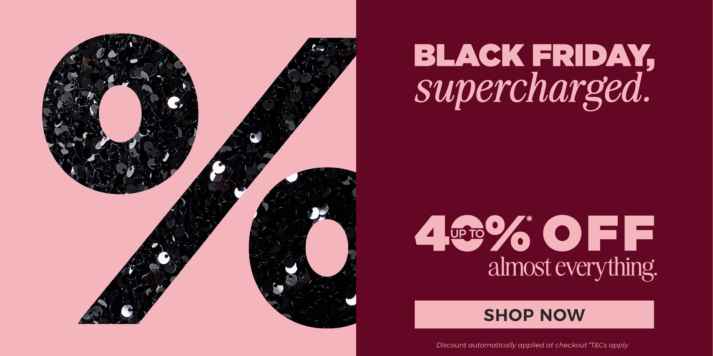 Shop now - Black Friday, supercharged. Up to 40%* off almost everything plus get an extra 10%* off outlet.